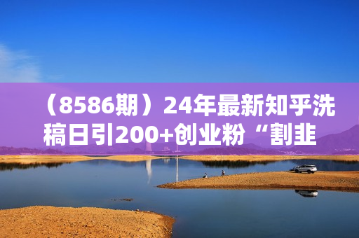 （8586期）24年最新知乎洗稿日引200+创业粉“割韭菜”日稳定变现5000+实操教程