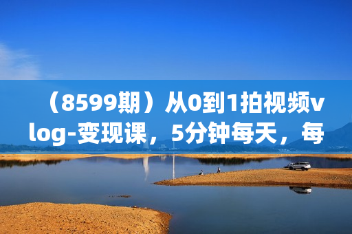 （8599期）从0到1拍视频vlog-变现课，5分钟每天，每月多赚1W（22节课）