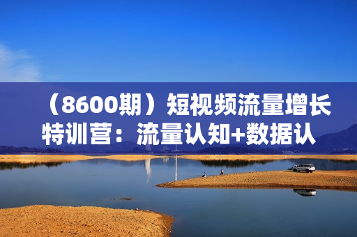 （8600期）短视频流量增长特训营：流量认知+数据认知+起号认知+产品认知（10节课）