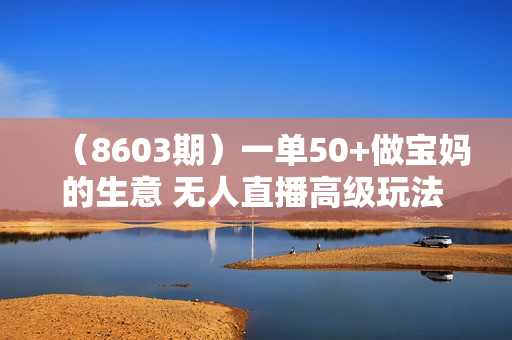 （8603期）一单50+做宝妈的生意 无人直播高级玩法 日入2000+