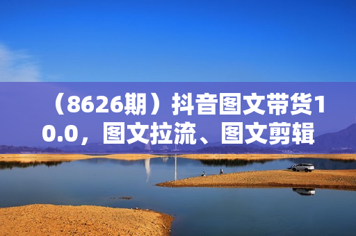 （8626期）抖音图文带货10.0，图文拉流、图文剪辑，选品、接流等，一部手机就能做