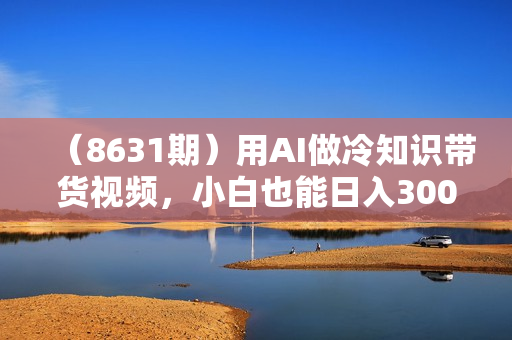 （8631期）用AI做冷知识带货视频，小白也能日入300+