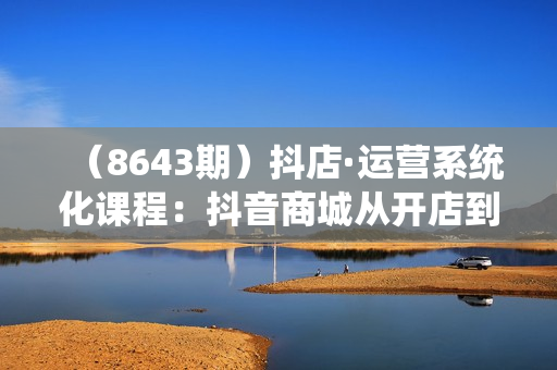 （8643期）抖店·运营系统化课程：抖音商城从开店到运营一课搞定，商品卡优化 关键