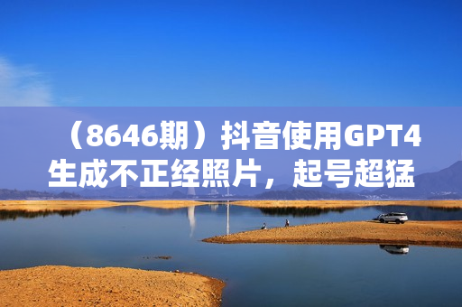 （8646期）抖音使用GPT4生成不正经照片，起号超猛日涨粉3000+，生成几张图片点赞破6w+