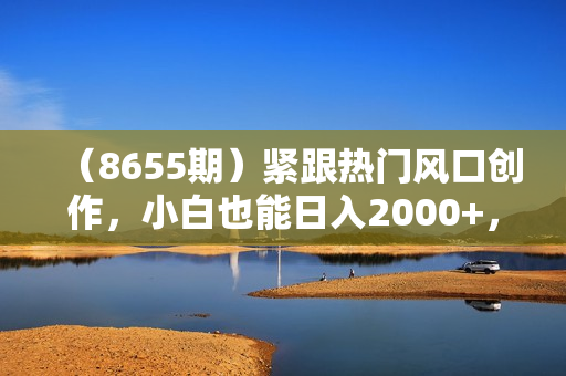 （8655期）紧跟热门风口创作，小白也能日入2000+，长久赛道，抓住红利，实现逆风翻