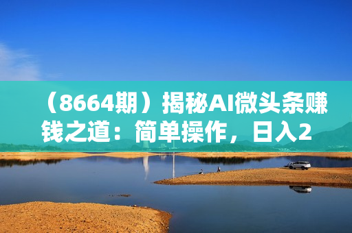 （8664期）揭秘AI微头条赚钱之道：简单操作，日入200+，让你轻松成为收益达人！