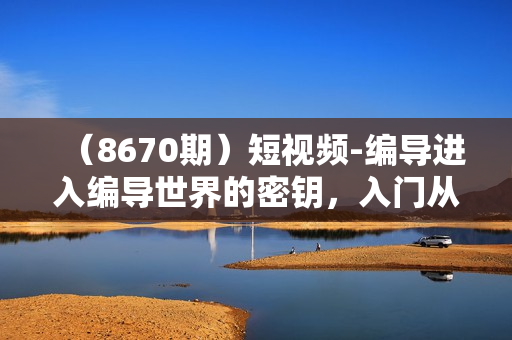 （8670期）短视频-编导进入编导世界的密钥，入门从拆片开始，培养网感，建素素库