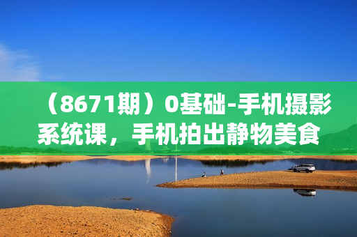 （8671期）0基础-手机摄影系统课，手机拍出静物美食大片（24节课）