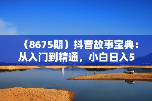 （8675期）抖音故事宝典：从入门到精通，小白日入500+的保姆级教程！