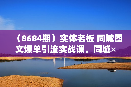 （8684期）实体老板 同城图文爆单引流实战课，同城×图文×本地推，让客户源源不断