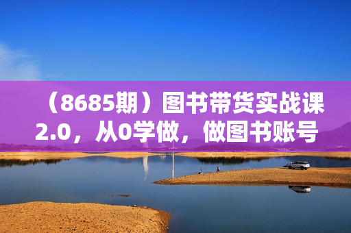 （8685期）图书带货实战课2.0，从0学做，做图书账号运营变现，快速上手，高效起号涨粉