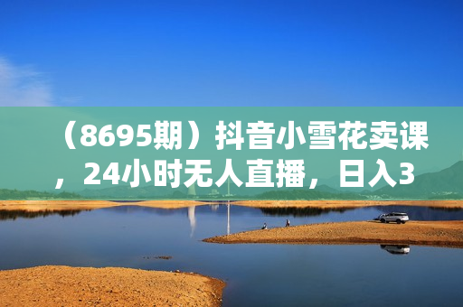 （8695期）抖音小雪花卖课，24小时无人直播，日入3000+，小白也能轻松操作