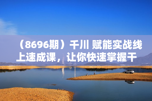 （8696期）千川 赋能实战线上速成课，让你快速掌握干川核心投放技能