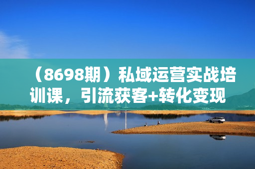 （8698期）私域运营实战培训课，引流获客+转化变现双增长驱动（15节课）
