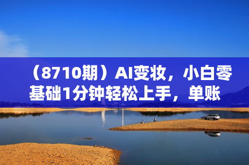 （8710期）AI变妆，小白零基础1分钟轻松上手，单账号收入【1W+】快速增长收入