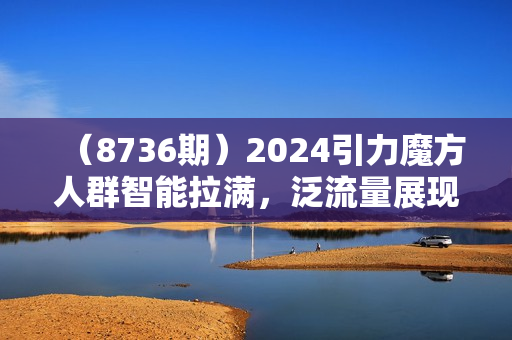 （8736期）2024引力魔方人群智能拉满，泛流量展现，人群撬动，智能放量