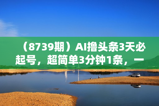 （8739期）AI撸头条3天必起号，超简单3分钟1条，一键多渠道分发，复制粘贴保守月入1W+
