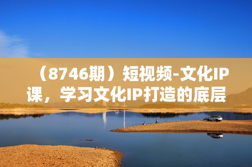 （8746期）短视频-文化IP课，学习文化IP打造的底层逻辑（21节课）