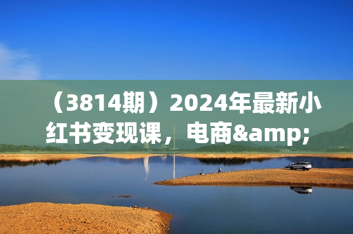 （3814期）2024年最新小红书变现课，电商&amp;买手带货&amp;接商单，从0到1，小白高效轻创业