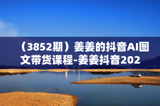 （3852期）姜姜的抖音AI图文带货课程-姜姜抖音2024