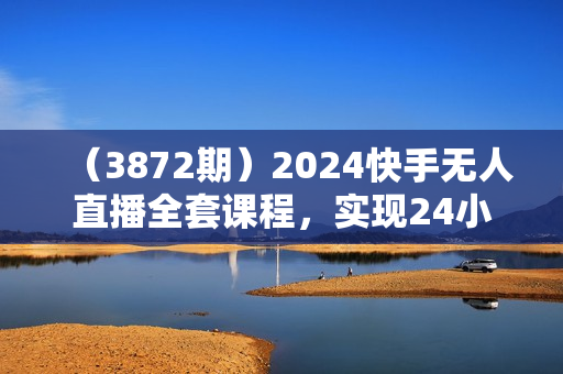 （3872期）2024快手无人直播全套课程，实现24小时轻松躺赚