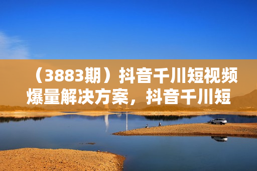 （3883期）抖音千川短视频爆量解决方案，抖音千川短视频实操体系课