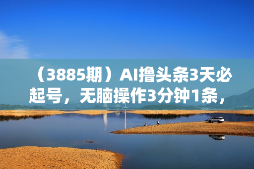 （3885期）AI撸头条3天必起号，无脑操作3分钟1条，复制粘贴轻松月入2W+