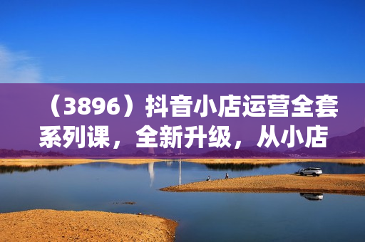 （3896）抖音小店运营全套系列课，全新升级，从小店基础入门到进阶精通，系统掌握月销百万小店的核心秘密