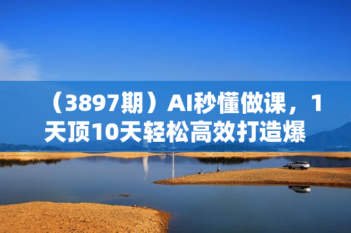 （3897期）AI秒懂做课，1天顶10天轻松高效打造爆款课