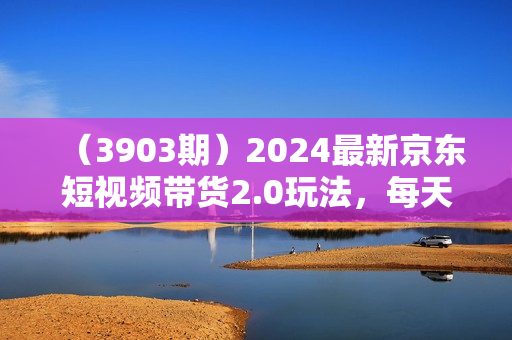 （3903期）2024最新京东短视频带货2.0玩法，每天3分钟，日入500+【揭秘】