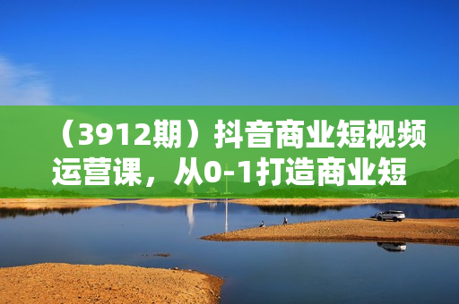 （3912期）抖音商业短视频运营课，从0-1打造商业短视频号