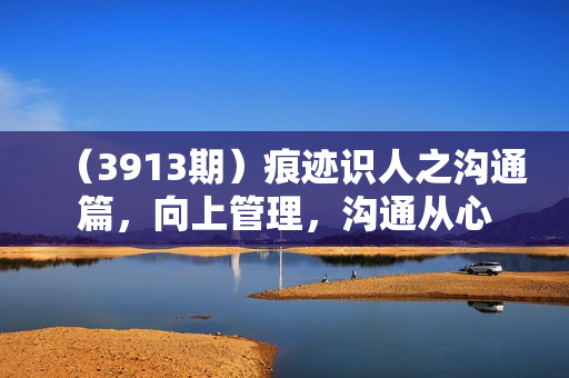 （3913期）痕迹识人之沟通篇，向上管理，沟通从心