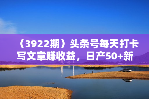 （3922期）头条号每天打卡写文章赚收益，日产50+新手变高手，保姆级教程