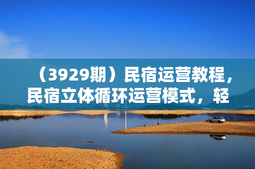 （3929期）民宿运营教程，民宿立体循环运营模式，轻松运营民宿，效益翻倍