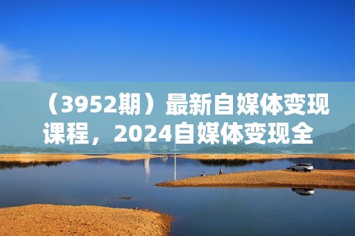 （3952期）最新自媒体变现课程，2024自媒体变现全攻略