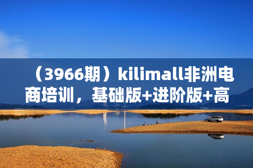 （3966期）kilimall非洲电商培训，基础版+进阶版+高阶版，从0到1个人可入驻的平台