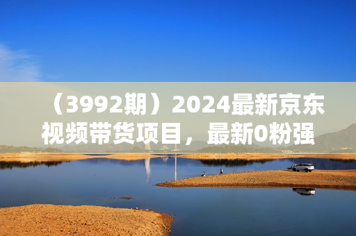 （3992期）2024最新京东视频带货项目，最新0粉强开无脑搬运爆款玩法，小白轻松上手【揭秘】