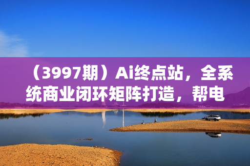 （3997期）Ai终点站，全系统商业闭环矩阵打造，帮电商、实体降70%成本，12款Ai联合深度实战