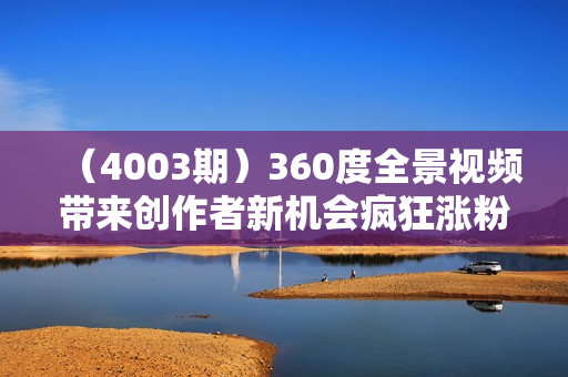 （4003期）360度全景视频带来创作者新机会疯狂涨粉10W+，月入万元【视频教程+配套工具】