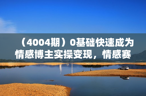 （4004期）0基础快速成为情感博主实操变现，情感赛道变现野路子