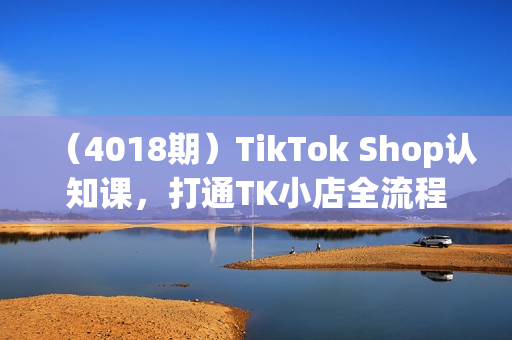 （4018期）TikTok Shop认知课，打通TK小店全流程