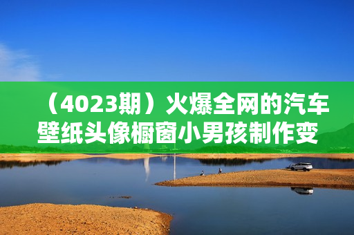 （4023期）火爆全网的汽车壁纸头像橱窗小男孩制作变现项目，0成本新手小白可做