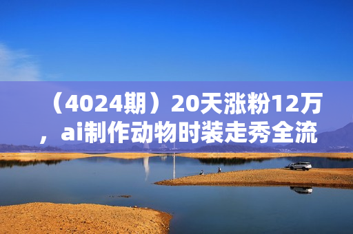 （4024期）20天涨粉12万，ai制作动物时装走秀全流程，五分钟一条作品，流量大【揭秘】
