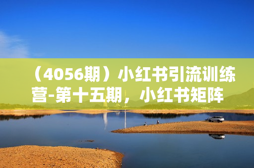 （4056期）小红书引流训练营-第十五期，小红书矩阵号月引流80000+到微信方法论
