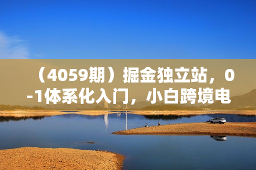 （4059期）掘金独立站，0-1体系化入门，小白跨境电商指南