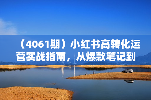 （4061期）小红书高转化运营实战指南，从爆款笔记到爆单玩法的链路全打通
