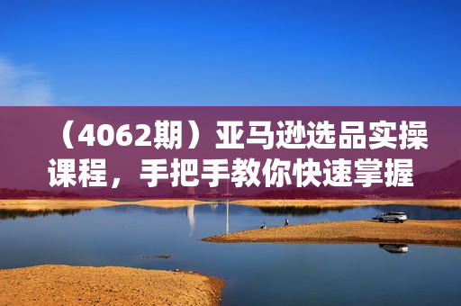 （4062期）亚马逊选品实操课程，手把手教你快速掌握亚马逊选品的技巧