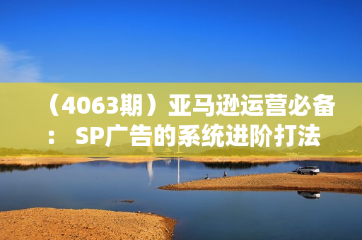 （4063期）亚马逊运营必备： SP广告的系统进阶打法，从广告核心底层逻辑出发，精准发力打造爆款链接