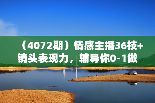（4072期）情感主播36技+镜头表现力，辅导你0-1做月销百万的情感主播