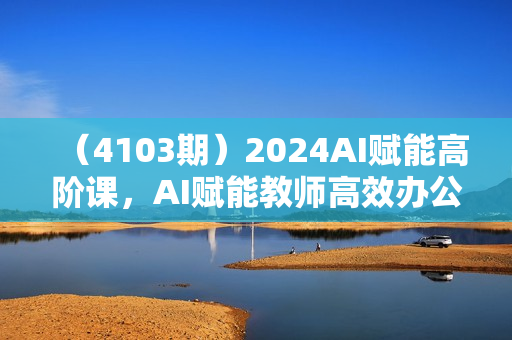（4103期）2024AI赋能高阶课，AI赋能教师高效办公、教学、教研
